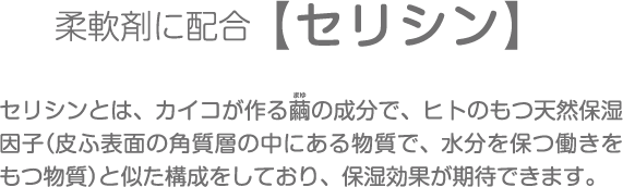 柔軟剤に配合【セリシン】セリシンとは、カイコが作る繭の成分で、ヒトのもつ天然保湿因子（皮ふ表面の角質層の中にある物質で、水分を保つ働きをもつ物質）と似た構成をしており、保湿効果が期待できます。