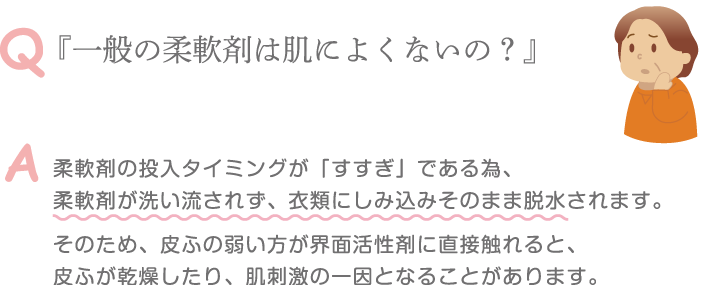 Q 『一般の柔軟剤は肌によくないの？』 A 柔軟剤の投入タイミングが「すすぎ」である為、柔軟剤が洗い流されず、衣類にしみ込みそのまま脱水されます。そのため、皮ふの弱い方が界面活性剤に直接触れると、皮ふが乾燥したり、肌刺激の一因となることがあります。