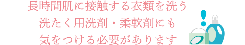 長時間肌に接触する衣類を洗う洗たく用洗剤・柔軟剤にも気をつける必要があります