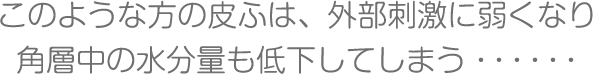 このような方の皮ふは、外部刺激に弱くなり角層中の水分量も低下してしまう・・・・・・